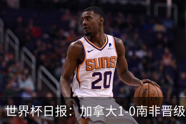 世界杯日报：加拿大1-0南非晋级创历史 韩国主帅洪明甫下课