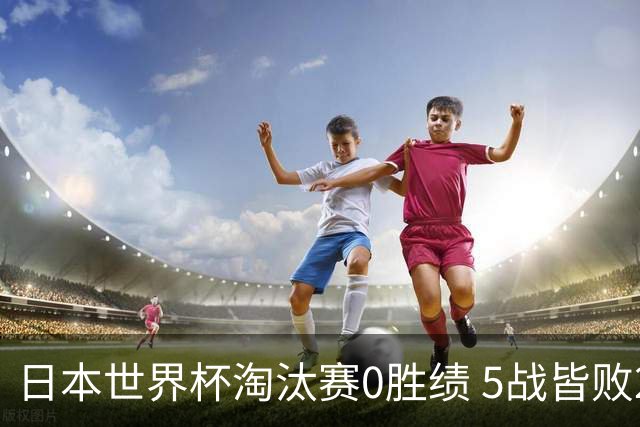 日本世界杯淘汰赛0胜绩 5战皆败2输点球2遭逆转绝杀