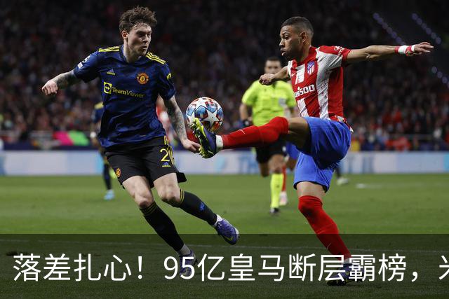 落差扎心！95亿皇马断层霸榜，米兰18.5亿排14，意甲追英超难在哪